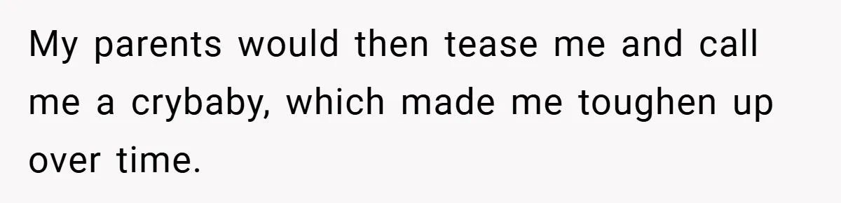 My parents would then tease me and call me a crybaby, which made me toughen up over time.