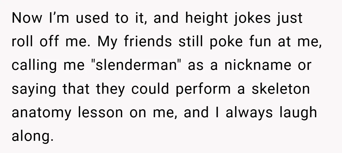 Now I’m used to it, and height jokes just roll off me. My friends still poke fun at me, calling me "slenderman" as a nickname or saying that they could...