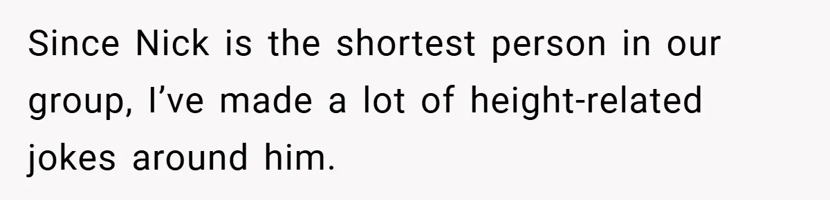 Since Nick is the shortest person in our group, I’ve made a lot of height-related jokes around him.