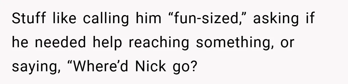 Stuff like calling him “fun-sized,” asking if he needed help reaching something, or saying, “Where’d Nick go?