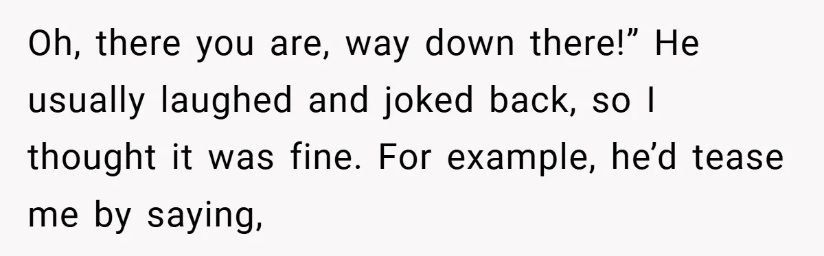 Oh, there you are, way down there!” He usually laughed and joked back, so I thought it was fine. For example, he’d tease me by saying,