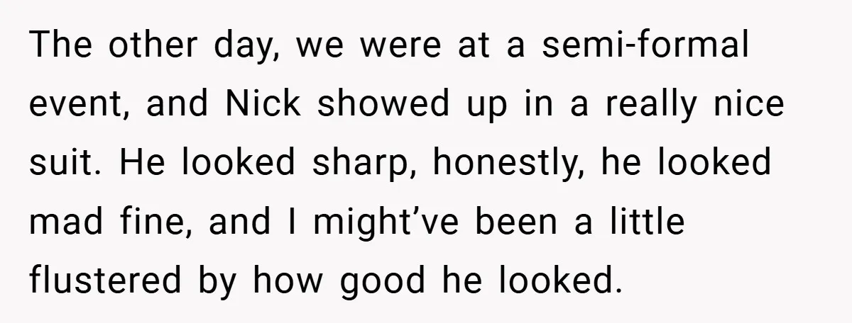 The other day, we were at a semi-formal event, and Nick showed up in a really nice suit. He looked sharp, honestly, he looked mad fine, and I might’ve been...