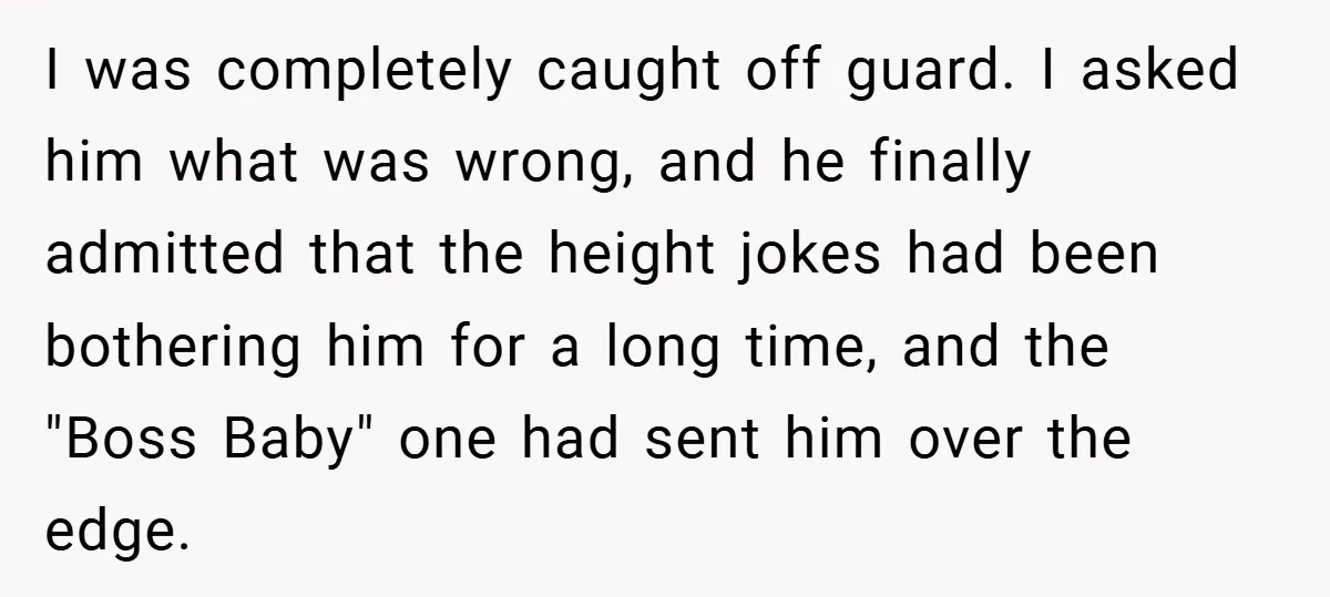 I was completely caught off guard. I asked him what was wrong, and he finally admitted that the height jokes had been bothering him for a long time, and the...