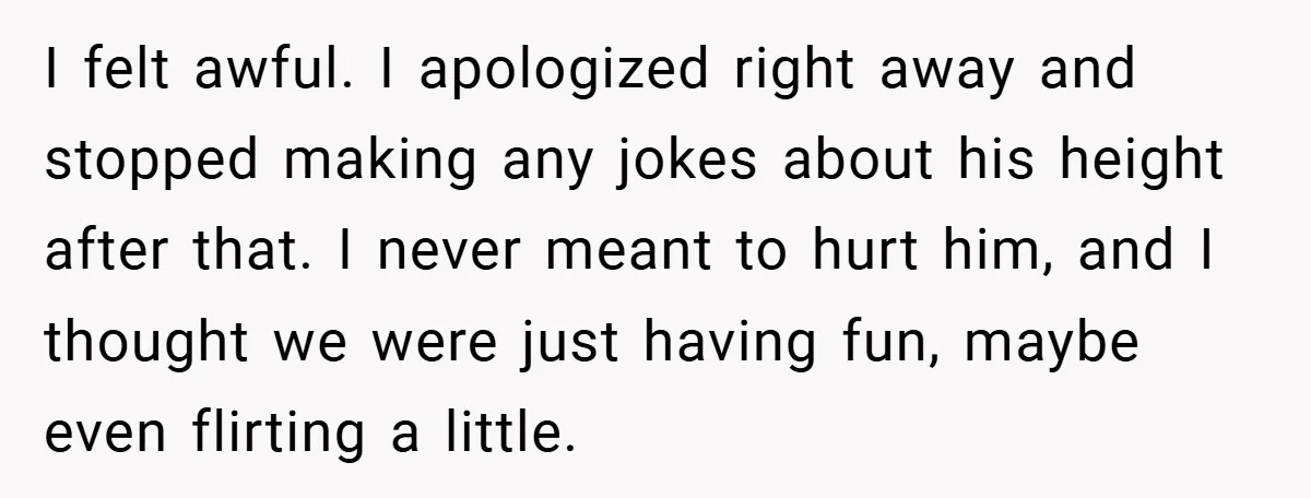 I felt awful. I apologized right away and stopped making any jokes about his height after that. I never meant to hurt him, and I thought we were just having...