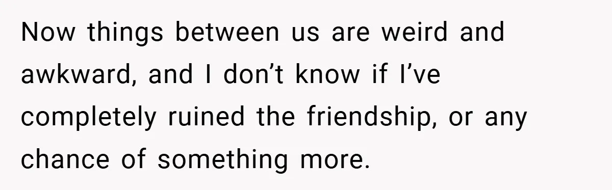 Now things between us are weird and awkward, and I don’t know if I’ve completely ruined the friendship, or any chance of something more.