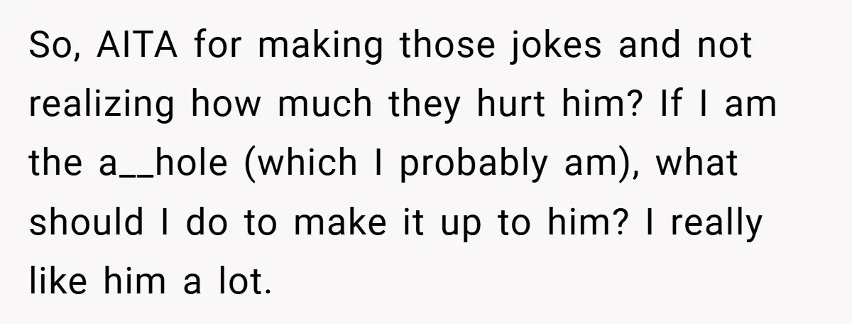 So, AITA for making those jokes and not realizing how much they hurt him? If I am the a__hole (which I probably am), what should I do to make it...
