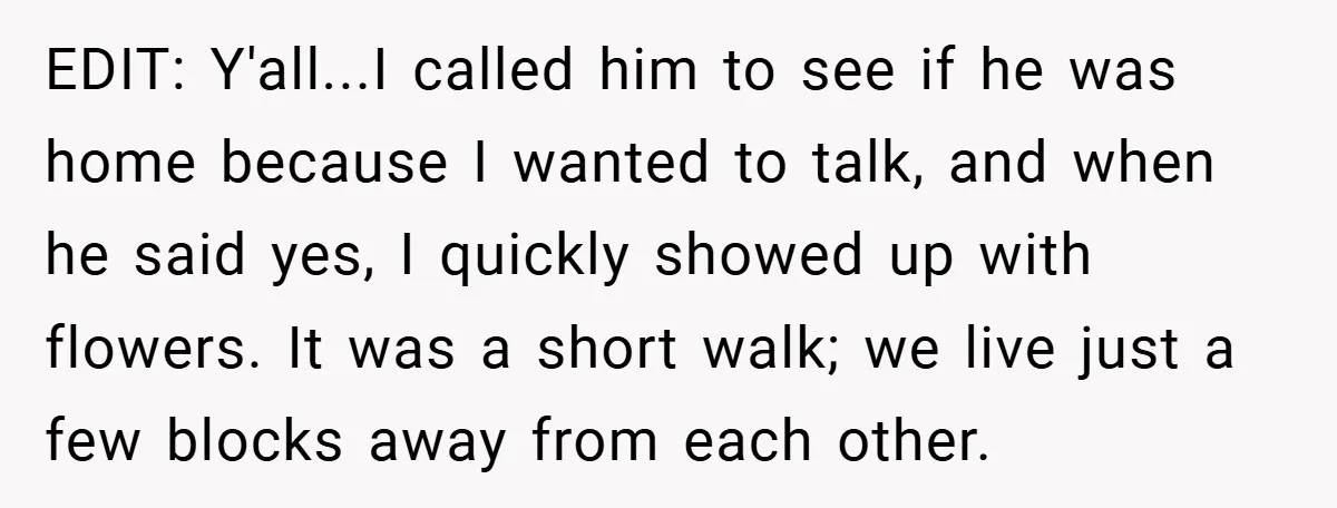 EDIT: Y'all...I called him to see if he was home because I wanted to talk, and when he said yes, I quickly showed up with flowers. It was a short...