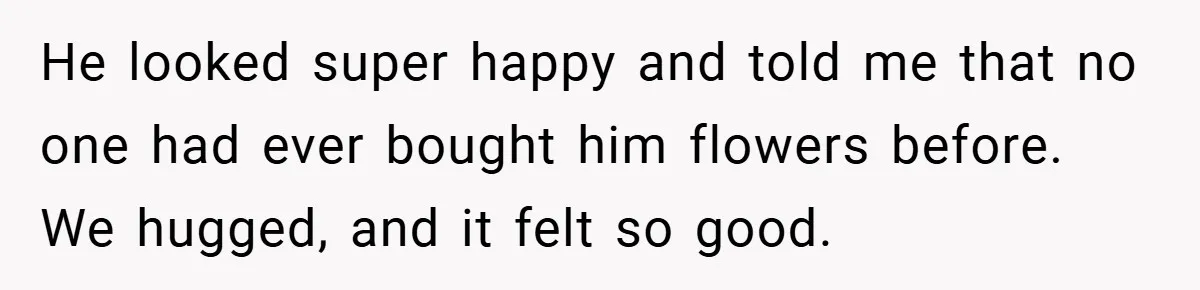 He looked super happy and told me that no one had ever bought him flowers before. We hugged, and it felt so good.
