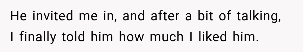 He invited me in, and after a bit of talking, I finally told him how much I liked him.