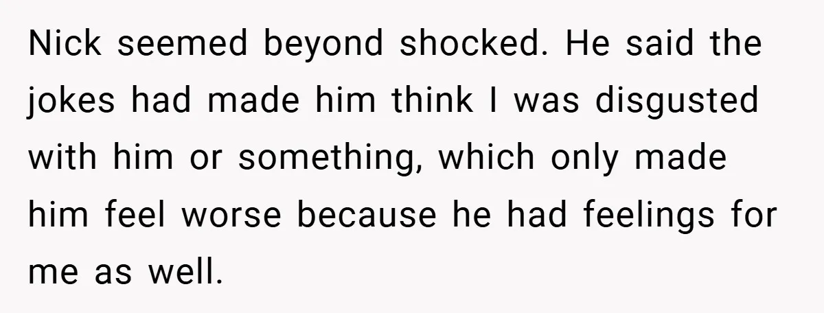 Nick seemed beyond shocked. He said the jokes had made him think I was disgusted with him or something, which only made him feel worse because he had feelings for...