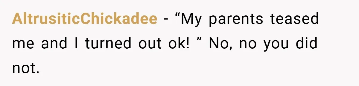 AltrusiticChickadee − “My parents teased me and I turned out ok! ” No, no you did not.