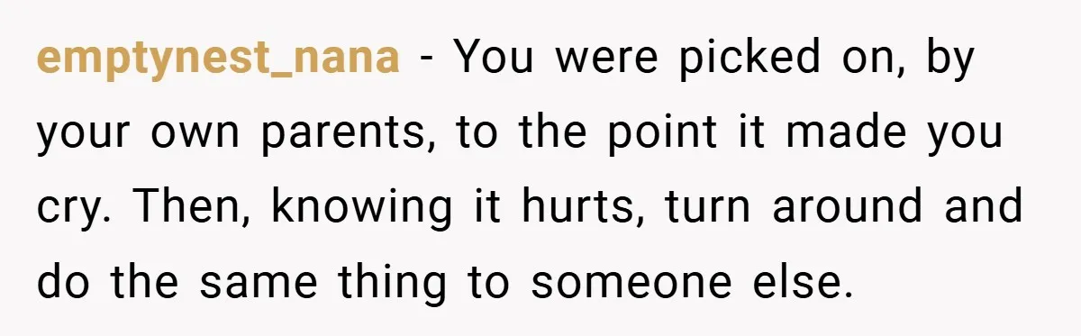 emptynest_nana − You were picked on, by your own parents, to the point it made you cry. Then, knowing it hurts, turn around and do the same thing to someone...