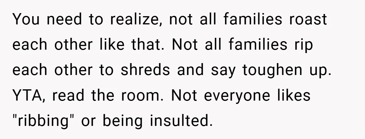 You need to realize, not all families roast each other like that. Not all families rip each other to shreds and say toughen up. YTA, read the room. Not everyone...