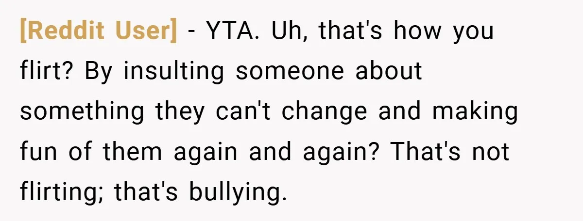 [Reddit User] − YTA. Uh, that's how you flirt? By insulting someone about something they can't change and making fun of them again and again? That's not flirting; that's bullying.