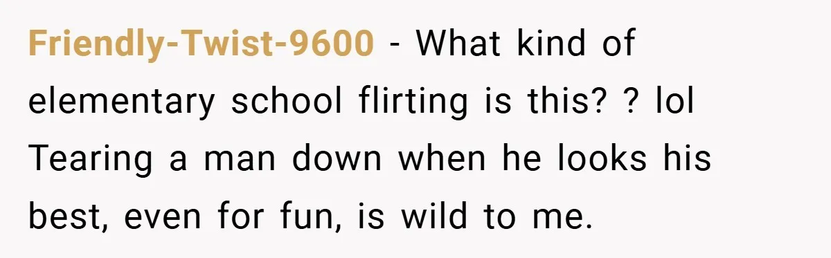 Friendly-Twist-9600 − What kind of elementary school flirting is this? ? lol Tearing a man down when he looks his best, even for fun, is wild to me.