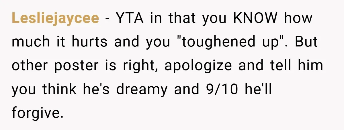 Lesliejaycee − YTA in that you KNOW how much it hurts and you "toughened up". But other poster is right, apologize and tell him you think he's dreamy and 9/10...