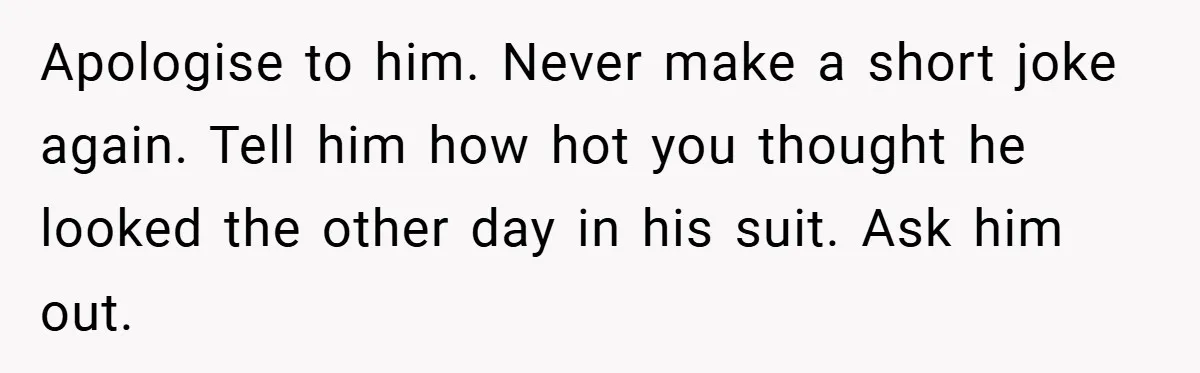 Apologise to him. Never make a short joke again. Tell him how hot you thought he looked the other day in his suit. Ask him out.