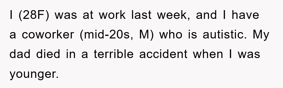 Woman Snaps After Autistic Coworker Keeps Pushing About Her Dad’s Death, Sparks Office Chaos I (28F) was at work last week, and I have a coworker (mid-20s, M) who is autistic. My dad died in a terrible accident when I was younger.