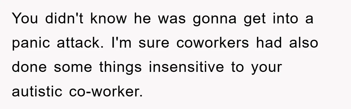 Woman Snaps After Autistic Coworker Keeps Pushing About Her Dad’s Death, Sparks Office Chaos You didn't know he was gonna get into a panic attack. I'm sure coworkers had also done some things insensitive to your autistic co-worker.