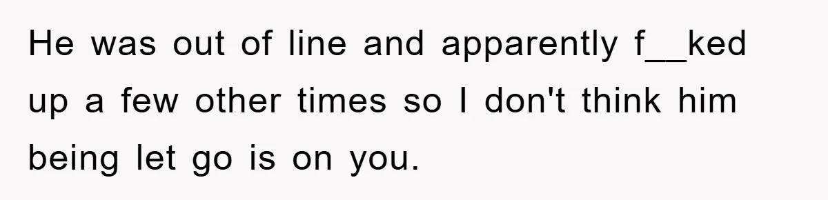 Woman Snaps After Autistic Coworker Keeps Pushing About Her Dad’s Death, Sparks Office Chaos He was out of line and apparently f__ked up a few other times so I don't think him being let go is on you.