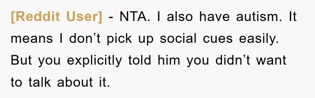 [Reddit User] − NTA. I also have autism. It means I don’t pick up social cues easily. But you explicitly told him you didn’t want to talk about it.