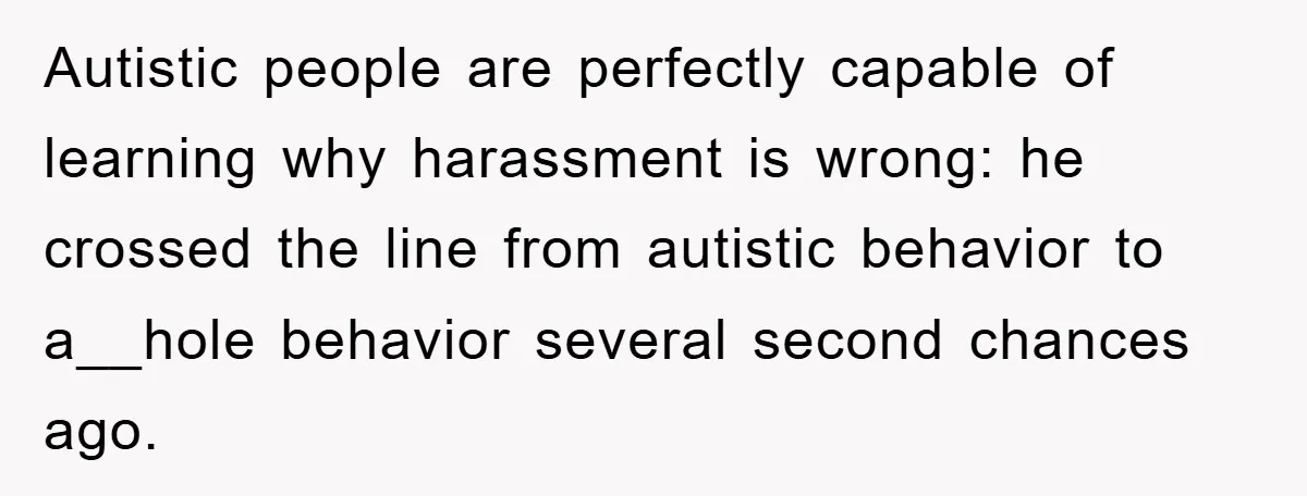 Woman Snaps After Autistic Coworker Keeps Pushing About Her Dad’s Death, Sparks Office Chaos Autistic people are perfectly capable of learning why harassment is wrong: he crossed the line from autistic behavior to a__hole behavior several second chances ago.