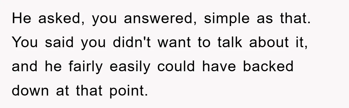 Woman Snaps After Autistic Coworker Keeps Pushing About Her Dad’s Death, Sparks Office Chaos He asked, you answered, simple as that. You said you didn't want to talk about it, and he fairly easily could have backed down at that point.