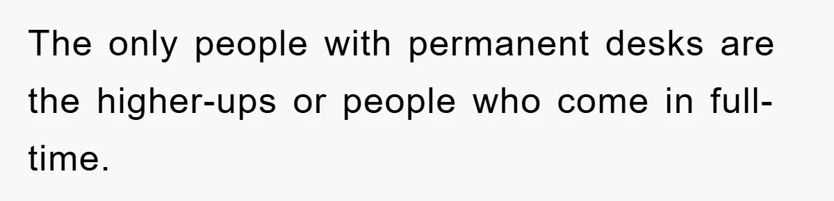 The only people with permanent desks are the higher-ups or people who come in full-time.