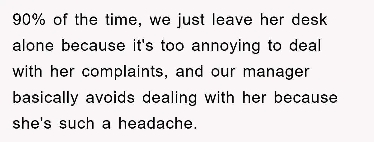 90% of the time, we just leave her desk alone because it's too annoying to deal with her complaints, and our manager basically avoids dealing with her because she's such...