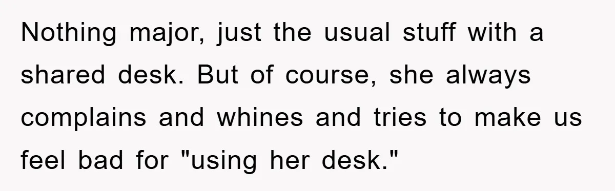 Nothing major, just the usual stuff with a shared desk. But of course, she always complains and whines and tries to make us feel bad for "using her desk."