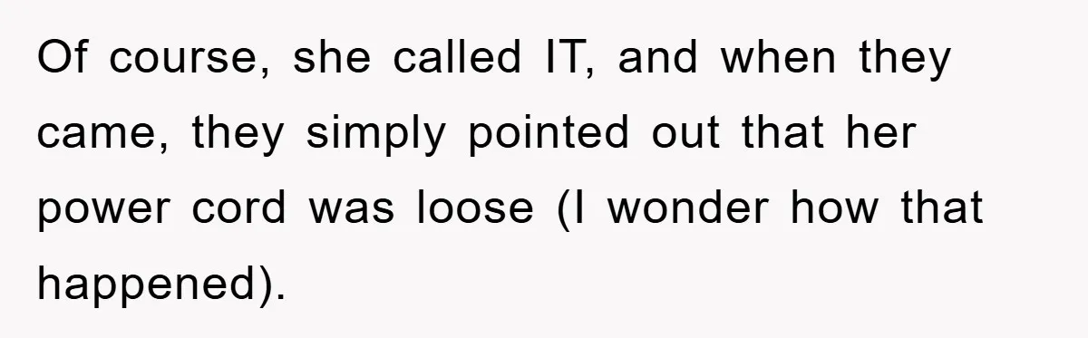 Of course, she called IT, and when they came, they simply pointed out that her power cord was loose (I wonder how that happened).