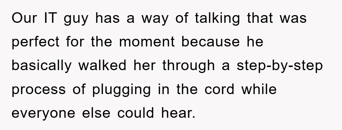 Our IT guy has a way of talking that was perfect for the moment because he basically walked her through a step-by-step process of plugging in the cord while everyone...