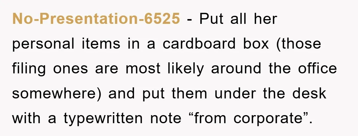 No-Presentation-6525 − Put all her personal items in a cardboard box (those filing ones are most likely around the office somewhere) and put them under the desk with a typewritten...