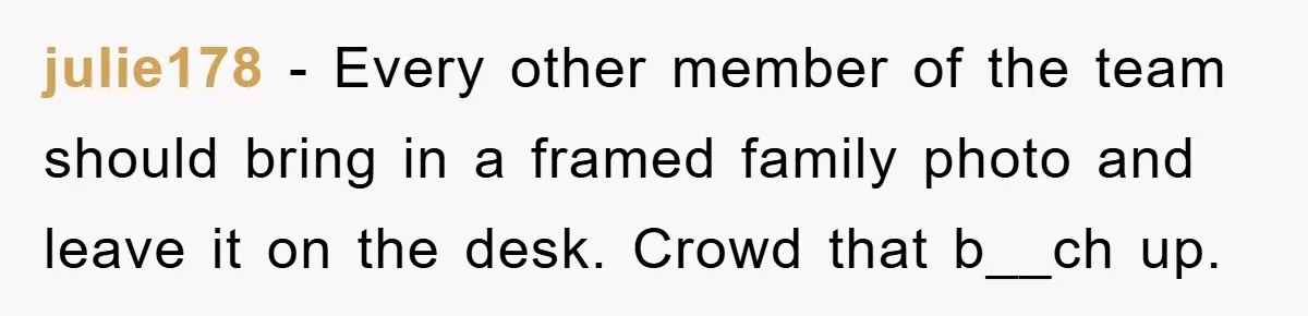 julie178 − Every other member of the team should bring in a framed family photo and leave it on the desk. Crowd that b__ch up.