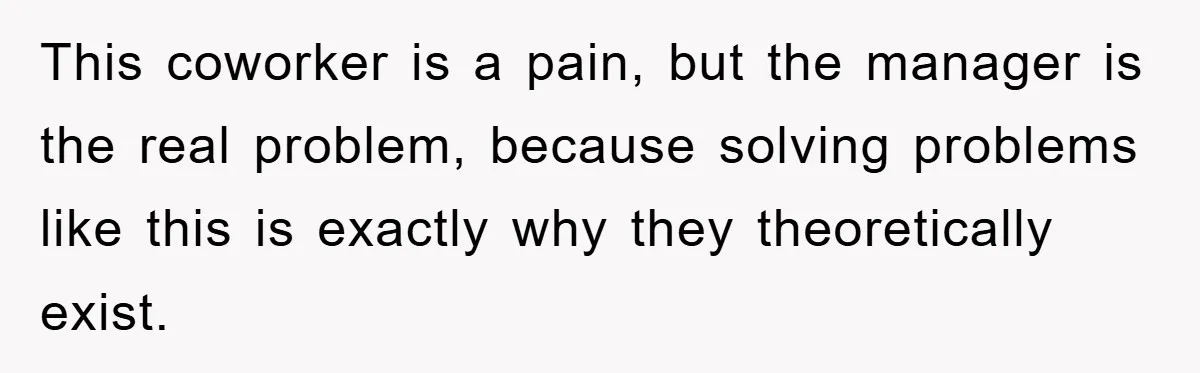 This coworker is a pain, but the manager is the real problem, because solving problems like this is exactly why they theoretically exist.