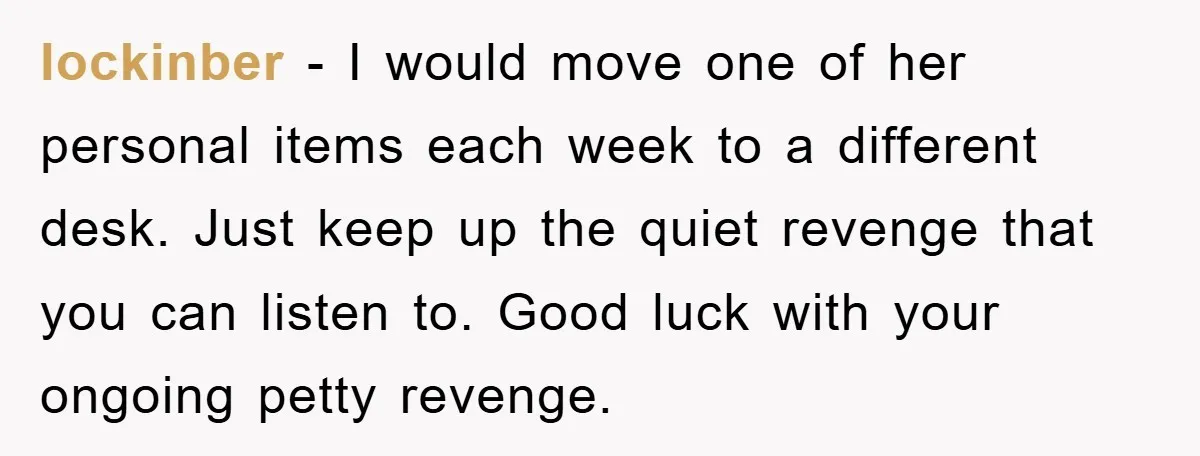 lockinber − I would move one of her personal items each week to a different desk. Just keep up the quiet revenge that you can listen to. Good luck with...