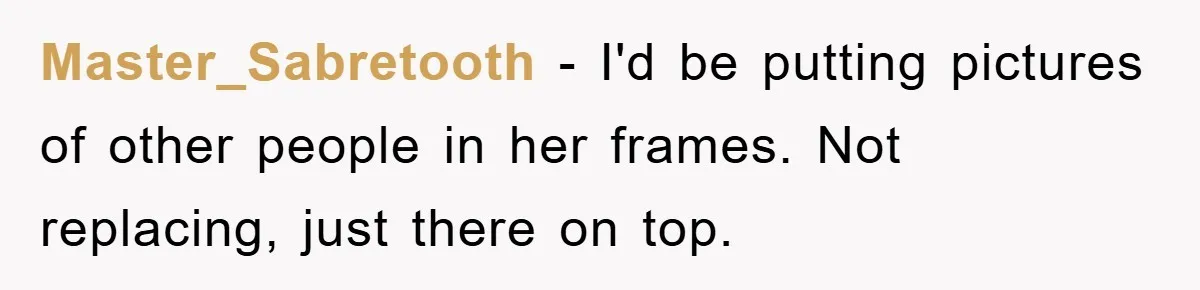 Master_Sabretooth − I'd be putting pictures of other people in her frames. Not replacing, just there on top.