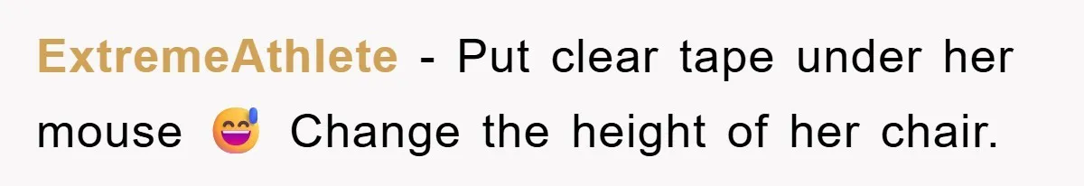 ExtremeAthlete − Put clear tape under her mouse 😅 Change the height of her chair.