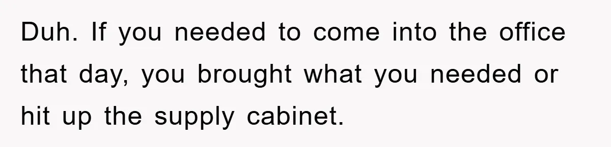 Duh. If you needed to come into the office that day, you brought what you needed or hit up the supply cabinet.
