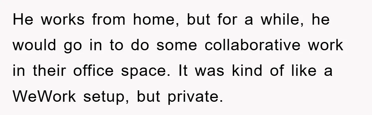 He works from home, but for a while, he would go in to do some collaborative work in their office space. It was kind of like a WeWork setup, but...