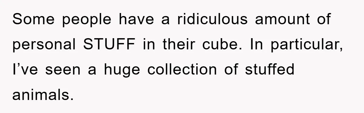 Some people have a ridiculous amount of personal STUFF in their cube. In particular, I’ve seen a huge collection of stuffed animals.