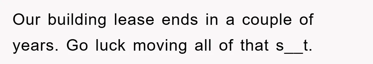 Our building lease ends in a couple of years. Go luck moving all of that s__t.