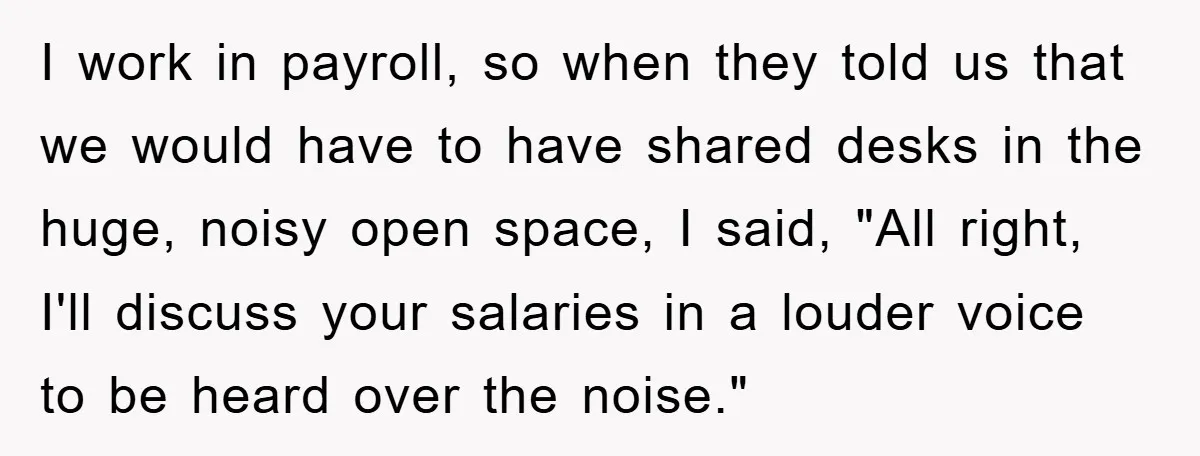 I work in payroll, so when they told us that we would have to have shared desks in the huge, noisy open space, I said, "All right, I'll discuss your...