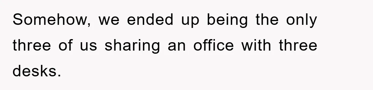 Somehow, we ended up being the only three of us sharing an office with three desks.