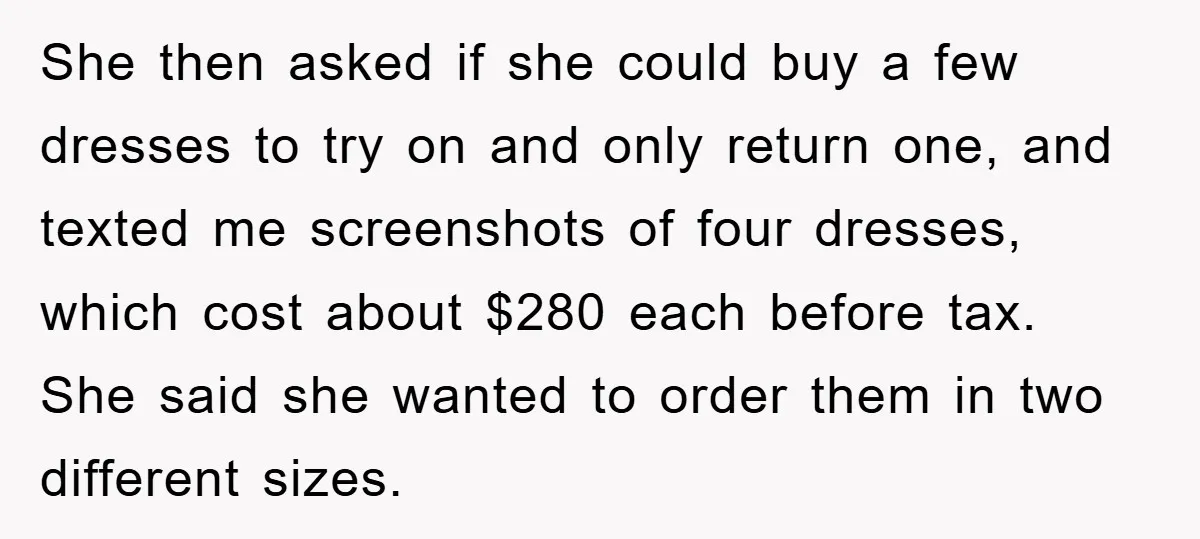 She then asked if she could buy a few dresses to try on and only return one, and texted me screenshots of four dresses, which cost about $280 each before...