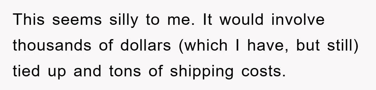 This seems silly to me. It would involve thousands of dollars (which I have, but still) tied up and tons of shipping costs.