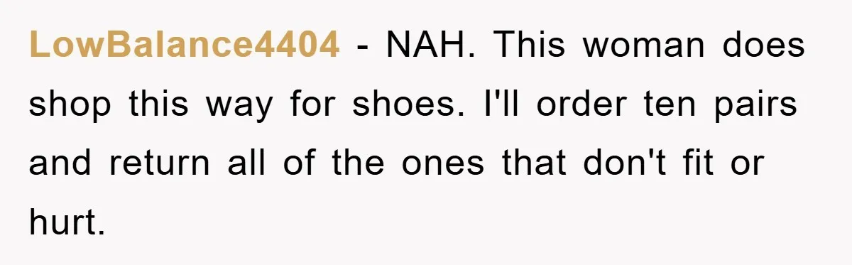 LowBalance4404 − NAH. This woman does shop this way for shoes. I'll order ten pairs and return all of the ones that don't fit or hurt.