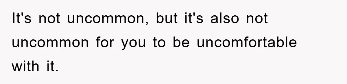 It's not uncommon, but it's also not uncommon for you to be uncomfortable with it.