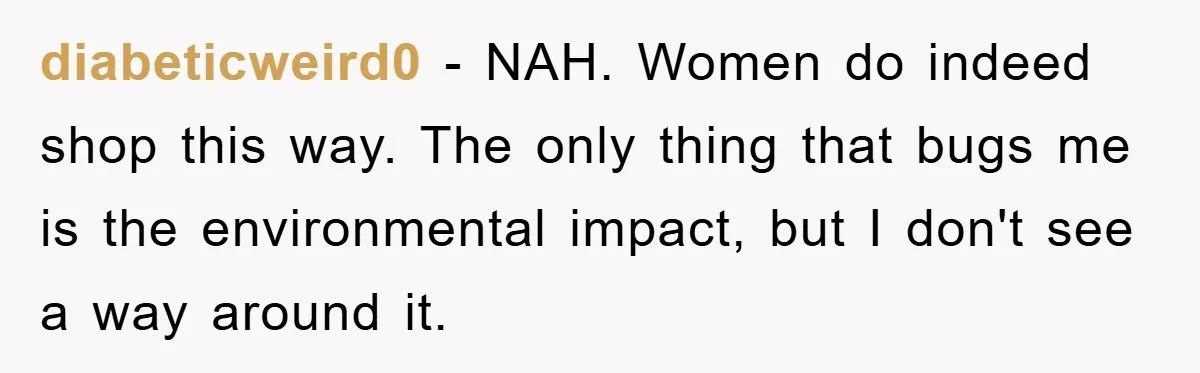 diabeticweird0 − NAH. Women do indeed shop this way. The only thing that bugs me is the environmental impact, but I don't see a way around it.