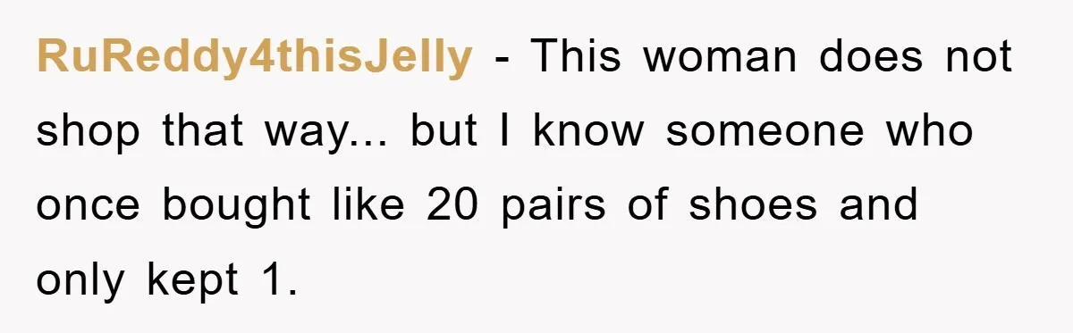 RuReddy4thisJelly − This woman does not shop that way... but I know someone who once bought like 20 pairs of shoes and only kept 1.